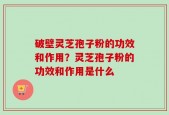 破壁灵芝孢子粉的功效和作用？灵芝孢子粉的功效和作用是什么