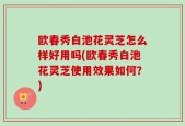 欧春秀白池花灵芝怎么样好用吗(欧春秀白池花灵芝使用效果如何？)