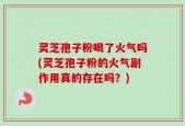 灵芝孢子粉喝了火气吗(灵芝孢子粉的火气副作用真的存在吗？)