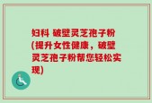 妇科 破壁灵芝孢子粉(提升女性健康，破壁灵芝孢子粉帮您轻松实现)