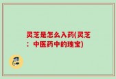 灵芝是怎么入药(灵芝：中医药中的瑰宝)