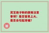 灵芝孢子粉的使用注意事项？是否容易上火、是否会引起牙痛？