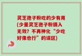 灵芝孢子粉吃的少有用(少量灵芝孢子粉摄入无效？不再神化“少吃好像也行”的误区)