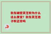 敖东破壁灵芝粉为什么这么便宜？敖东灵芝孢子粉正宗吗