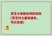 灵芝小孩能吃吗的功效(灵芝对儿童有益处，可以食用)