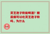 灵芝孢子粉能喝酒？糖尿病可以吃灵芝孢子粉吗，为什么