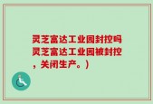 灵芝富达工业园封控吗灵芝富达工业园被封控，关闭生产。)