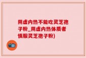 阴虚内热不能吃灵芝孢子粉_阴虚内热体质者慎服灵芝孢子粉)