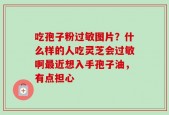 吃孢子粉过敏图片？什么样的人吃灵芝会过敏啊最近想入手孢子油，有点担心