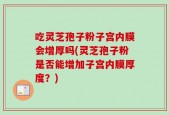 吃灵芝孢子粉子宫内膜会增厚吗(灵芝孢子粉是否能增加子宫内膜厚度？)
