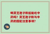 喝灵芝孢子粉后能吃中药吗？灵芝孢子粉与中药的搭配注意事项？
