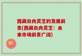 西藏白肉灵芝的发展前景(西藏白肉灵芝：未来市场前景广阔)