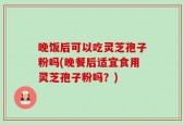 晚饭后可以吃灵芝孢子粉吗(晚餐后适宜食用灵芝孢子粉吗？)
