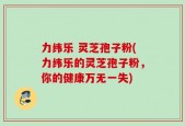 力纬乐 灵芝孢子粉(力纬乐的灵芝孢子粉，你的健康万无一失)