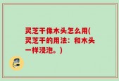 灵芝干像木头怎么用(灵芝干的用法：和木头一样浸泡。)