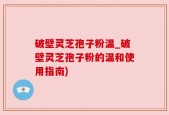 破壁灵芝孢子粉温_破壁灵芝孢子粉的温和使用指南)