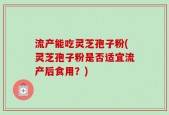 流产能吃灵芝孢子粉(灵芝孢子粉是否适宜流产后食用？)