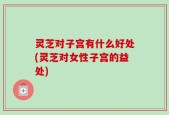 灵芝对子宫有什么好处(灵芝对女性子宫的益处)