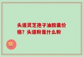 头道灵芝孢子油胶囊价格？头道粉是什么粉