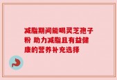 减脂期间能喝灵芝孢子粉 助力减脂且有益健康的营养补充选择