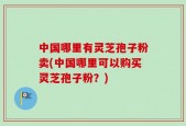 中国哪里有灵芝孢子粉卖(中国哪里可以购买灵芝孢子粉？)