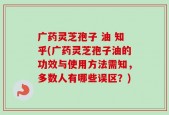 广药灵芝孢子 油 知乎(广药灵芝孢子油的功效与使用方法需知，多数人有哪些误区？)