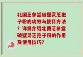 北国芝参堂破壁灵芝孢子粉的功效与使用方法？详细介绍北国芝参堂破壁灵芝孢子粉的作用及使用技巧？