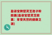 盈姿宝牌壁灵芝孢子粉胶囊(盈姿宝壁灵芝胶囊：享受天然的健康之源)