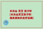 长白山 灵芝 孢子粉(长白山灵芝孢子粉：强身健体的自然宝藏)