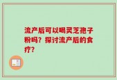 流产后可以喝灵芝孢子粉吗？探讨流产后的食疗？