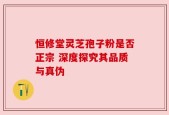 恒修堂灵芝孢子粉是否正宗 深度探究其品质与真伪