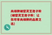 尚绿牌破壁灵芝孢子粉(破壁灵芝孢子粉：让你尽享尚绿牌的品质之选)