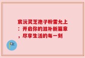 宸沅灵芝孢子粉雷允上：开启你的滋补新篇章，尽享生活的每一刻