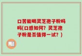 口苦能喝灵芝孢子粉吗吗(口感如何？灵芝孢子粉是否值得一试？)