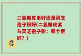二氢槲皮素好还是灵芝孢子粉好(二氢槲皮素与灵芝孢子粉：哪个更好？)