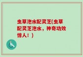 虫草泡水配灵芝(虫草配灵芝泡水，神奇功效惊人！)