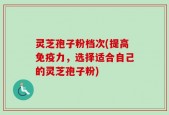 灵芝孢子粉档次(提高免疫力，选择适合自己的灵芝孢子粉)