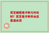 灵芝破壁孢子粉几时吃好？灵芝孢子粉开水还是温水泡