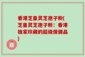 香港芝皇灵芝孢子粉(芝皇灵芝孢子粉：香港独家珍藏的超级保健品)