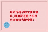 服灵芝孢子粉大便会黑吗_服用灵芝孢子粉是否会导致大便变黑？)