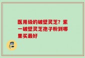 医用级的破壁灵芝？紫一破壁灵芝孢子粉到哪里买最好