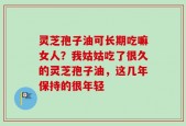 灵芝孢子油可长期吃嘛女人？我姑姑吃了很久的灵芝孢子油，这几年保持的很年轻