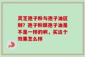 灵芝孢子粉与孢子油区别？孢子粉跟孢子油是不是一样的啊，买这个效果怎么样