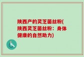 陕西产的灵芝菌丝粉(陕西灵芝菌丝粉：身体健康的自然助力)