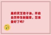 巢府灵芝孢子油，开启自然养生新篇章，您准备好了吗？