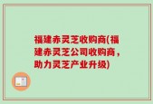 福建赤灵芝收购商(福建赤灵芝公司收购商，助力灵芝产业升级)