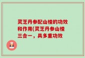 灵芝丹参配山楂的功效和作用(灵芝丹参山楂三合一，具多重功效