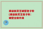 康益新灵芝破壁孢子粉(康益新灵芝孢子粉：破壁全新升级