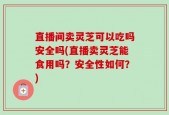 直播间卖灵芝可以吃吗安全吗(直播卖灵芝能食用吗？安全性如何？)