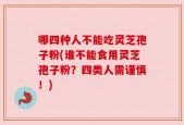 哪四种人不能吃灵芝孢子粉(谁不能食用灵芝孢子粉？四类人需谨慎！)